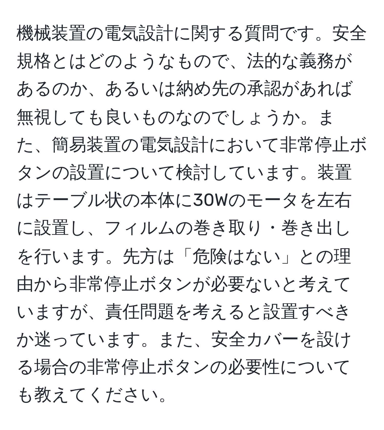 機械装置の電気設計に関する質問です。安全規格とはどのようなもので、法的な義務があるのか、あるいは納め先の承認があれば無視しても良いものなのでしょうか。また、簡易装置の電気設計において非常停止ボタンの設置について検討しています。装置はテーブル状の本体に30Wのモータを左右に設置し、フィルムの巻き取り・巻き出しを行います。先方は「危険はない」との理由から非常停止ボタンが必要ないと考えていますが、責任問題を考えると設置すべきか迷っています。また、安全カバーを設ける場合の非常停止ボタンの必要性についても教えてください。