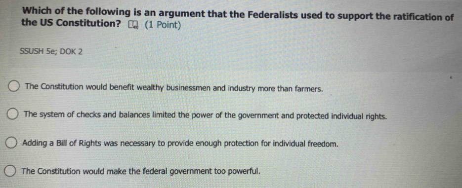 Which of the following is an argument that the Federalists used to support the ratification of
the US Constitution? (1 Point)
SSUSH 5e; DOK 2
The Constitution would benefit wealthy businessmen and industry more than farmers.
The system of checks and balances limited the power of the government and protected individual rights.
Adding a Bill of Rights was necessary to provide enough protection for individual freedom.
The Constitution would make the federal government too powerful.