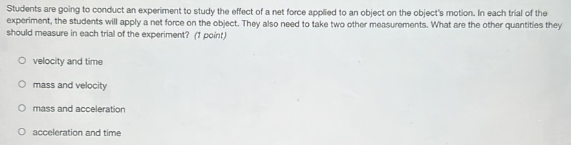 Students are going to conduct an experiment to study the effect of a net force applied to an object on the object's motion. In each trial of the
experiment, the students will apply a net force on the object. They also need to take two other measurements. What are the other quantities they
should measure in each trial of the experiment? (1 point)
velocity and time
mass and velocity
mass and acceleration
acceleration and time