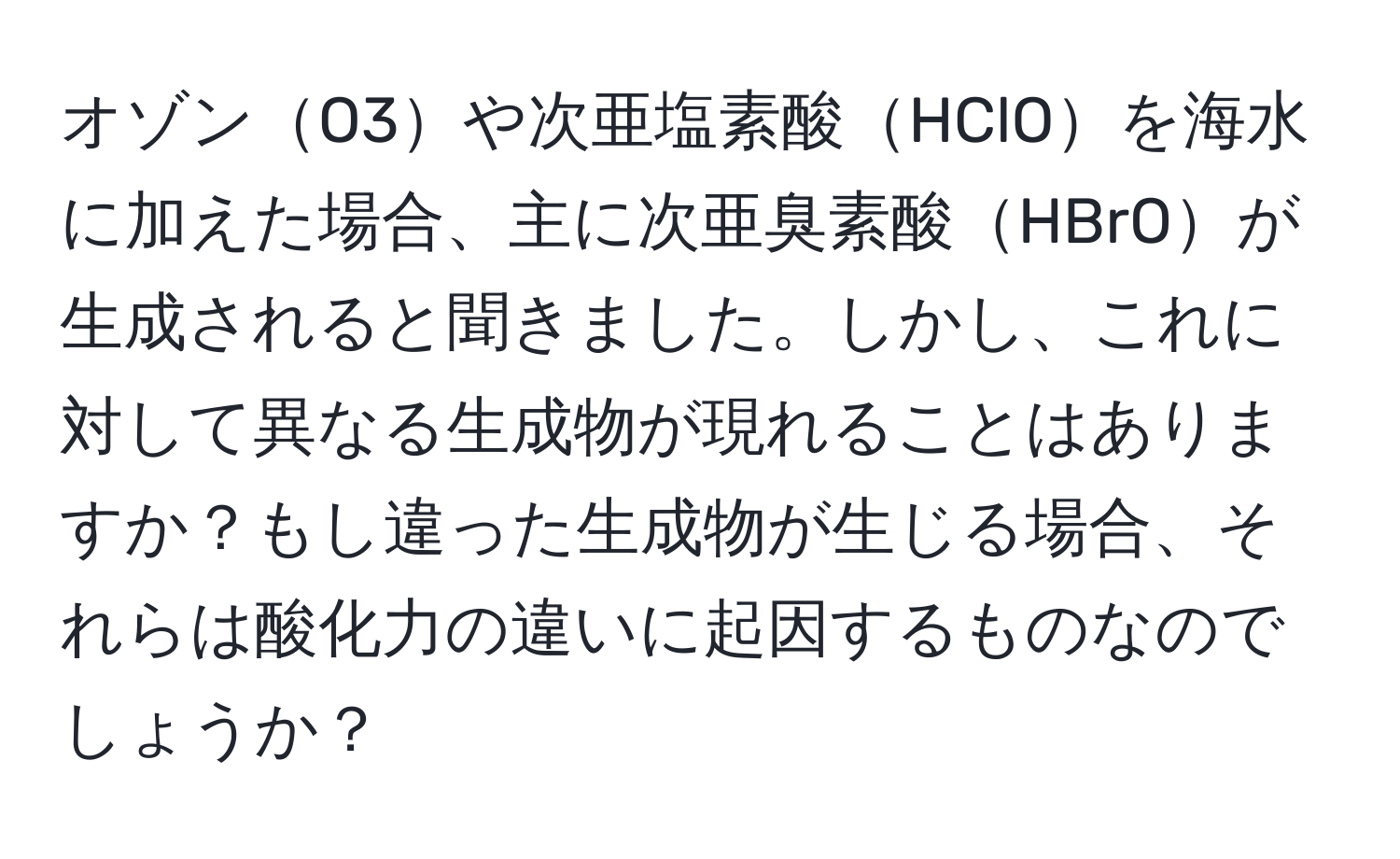 オゾンO3や次亜塩素酸HClOを海水に加えた場合、主に次亜臭素酸HBrOが生成されると聞きました。しかし、これに対して異なる生成物が現れることはありますか？もし違った生成物が生じる場合、それらは酸化力の違いに起因するものなのでしょうか？