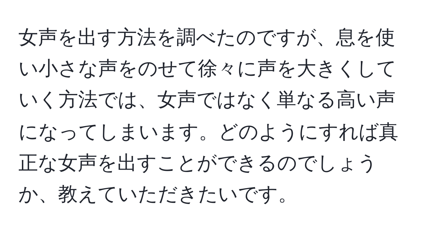 女声を出す方法を調べたのですが、息を使い小さな声をのせて徐々に声を大きくしていく方法では、女声ではなく単なる高い声になってしまいます。どのようにすれば真正な女声を出すことができるのでしょうか、教えていただきたいです。