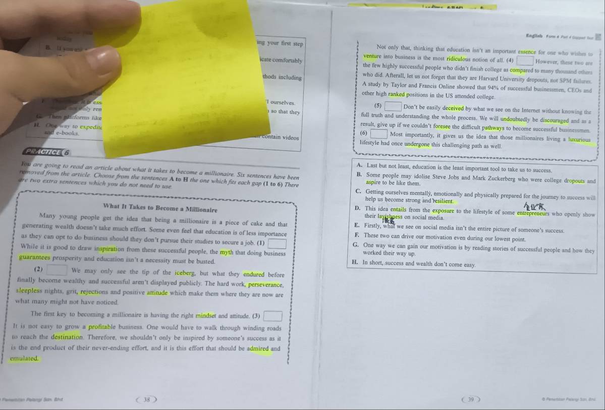 English Forw 4 Put é Corad lor
ing your first step Not only that, thinking that education isn't an important essence for one who wishes to
venture into business is the most ridiculous notion of all. (4) □ However, these two are
B. lí soues icate comfortably the few highly successful people who didn't finish college as compared to many thousand others
who did. Afterall, let us not forget that they are Harvard University dropouts, not SPM failures.
thods including A study by Taylor and Francis Online showed that 94% of successful businessmen, CEOs and
other high ranked positions in the US attended college
'I ourselves.
e  Paly ren (5) □ Don't be easily deceived by what we see on the Internet without knowing the
so that they
ae it iress full truth and understanding the whole process. We will undoubtedly be discouraged and as a
G Then plitforms like result, give up if we couldn’t foresee the difficult pathways to become successful businessmen.
□
H. One way to expeditc Most importantly, it gives us the idea that those millionaires living a fuxurious
and e-books.    i   i  (6) lifestyle had once undergone this challenging path as well
PRACTICEG A. Last but not least, education is the least important tool to take us to success.
You are going to read an article about what it takes to become a millionaire. Six sentences have been B. Some people may idolise Steve Jobs and Mark Zuckerberg who were college dropouts and
removed from the article. Choose from the sentences A to H the one which fits each gap (1 to 6) There aspire to be like them.
are two extra sentences which you do not need to use C. Getting ourselves mentally, emotionally and physically prepared for the journey to success will
help us become strong and resilient.
D. This idea entails from the exposure to the lifestyle of some entrepreneurs who openly show
What It Takes to Become a Millionaire their layishness on social media.
Many young people get the idea that being a millionaire is a piece of cake and that E. Firstly, what we see on social media isn't the entire picture of someone's success.
generating wealth doesn’t take much effort. Some even feel that education is of less importance F. These two can drive our motivation even during our lowest point.
as they can opt to do business should they don’t pursue their studies to secure a job. (1) □ G. One way we can gain our motivation is by reading stories of successful people and how they
While it is good to draw inspiration from these successful people, the myth that doing business
worked their way up.
guarantees prosperity and education isn't a necessity must be busted.
H. In short, success and wealth don’t come easy.
(2) □ We may only see the tip of the iceberg, but what they endured before
finally become wealthy and successful aren’t displayed publicly. The hard work, perseverance,
sleepless nights, grit, rejections and positive attitude which make them where they are now are
what many might not have noticed.
The first key to becoming a millionaire is having the right mindset and attitude. (3) □
It is not easy to grow a profitable business. One would have to walk through winding roads
to reach the destination. Therefore, we shouldn't only be inspired by someone's success as it
is the end product of their never-ending effort, and it is this effort that should be admired and
emulated.
( 39 )
* Penerttan Palangi Sơn. Bhd ( 38 O Pemeitstan Palangı Süs ônd