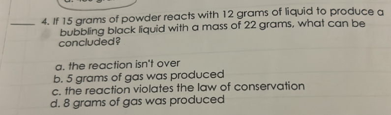 If 15 grams of powder reacts with 12 grams of liquid to produce a
bubbling black liquid with a mass of 22 grams, what can be
concluded?
a. the reaction isn't over
b. 5 grams of gas was produced
c. the reaction violates the law of conservation
d. 8 grams of gas was produced