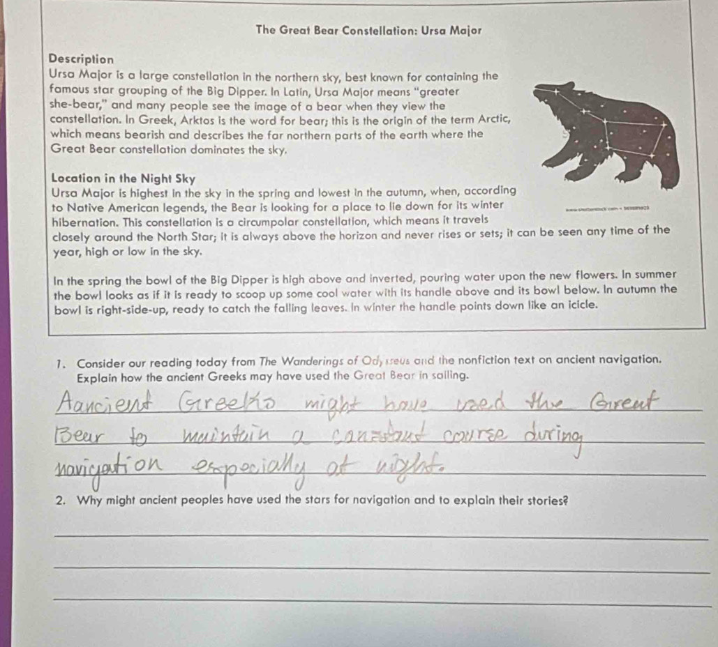 The Great Bear Constellation: Ursa Major 
Description 
Ursa Major is a large constellation in the northern sky, best known for containing the 
famous star grouping of the Big Dipper. In Latin, Ursa Major means “greater 
she-bear," and many people see the image of a bear when they view the 
constellation. In Greek, Arktos is the word for bear; this is the origin of the term Arctic, 
which means bearish and describes the far northern parts of the earth where the 
Great Bear constellation dominates the sky. 
Location in the Night Sky 
Ursa Major is highest in the sky in the spring and lowest in the autumn, when, according 
to Native American legends, the Bear is looking for a place to lie down for its winter 
92 
hibernation. This constellation is a circumpolar constellation, which means it travels 
closely around the North Star; It is always above the horizon and never rises or sets; it can be seen any time of the 
year, high or low in the sky. 
In the spring the bowl of the Big Dipper is high above and inverted, pouring water upon the new flowers. In summer 
the bowl looks as if it is ready to scoop up some cool water with its handle above and its bowl below. In autumn the 
bowl is right-side-up, ready to catch the falling leaves. In winter the handle points down like an icicle. 
1. Consider our reading today from The Wanderings of Odysseus and the nonfiction text on ancient navigation. 
Explain how the ancient Greeks may have used the Great Bear in sailing. 
_ 
_ 
_ 
2. Why might ancient peoples have used the stars for navigation and to explain their stories? 
_ 
_ 
_