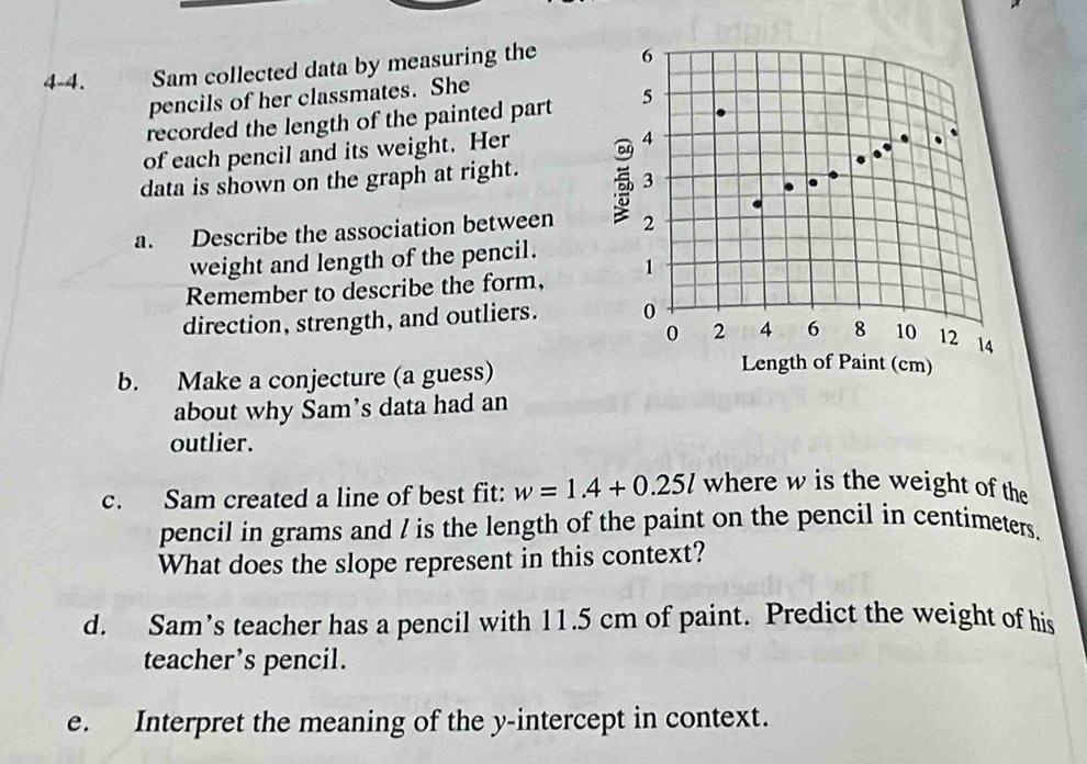 4-4. Sam collected data by measuring the 6
pencils of her classmates. She 
recorded the length of the painted part 5
of each pencil and its weight. Her
4
data is shown on the graph at right.
3
a. Describe the association between 2
weight and length of the pencil. 
Remember to describe the form, 1
direction, strength, and outliers. 0
0 2 4 6 8 10 12 14
b. Make a conjecture (a guess) 
Length of Paint (cm) 
about why Sam’s data had an 
outlier. 
c. Sam created a line of best fit: w=1.4+0.25l where w is the weight of the 
pencil in grams and / is the length of the paint on the pencil in centimeters. 
What does the slope represent in this context? 
d. Sam’s teacher has a pencil with 11.5 cm of paint. Predict the weight of his 
teacher’s pencil. 
e. Interpret the meaning of the y-intercept in context.