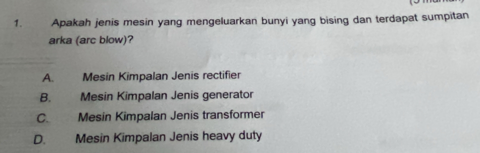 Apakah jenis mesin yang mengeluarkan bunyi yang bising dan terdapat sumpitan
arka (arc blow)?
A. Mesin Kimpalan Jenis rectifier
B. Mesin Kimpalan Jenis generator
C. Mesin Kimpalan Jenis transformer
D. Mesin Kimpalan Jenis heavy duty