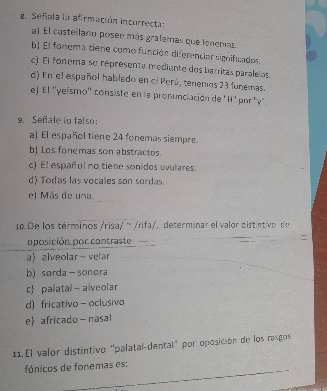 Señala la afirmación incorrecta:
a) El castellano posee más grafemas que fonemas.
b) El fonema tiene como función diferenciar significados.
c) El fonema se representa mediante dos barritas paralelas.
d) En el español hablado en el Perú, tenemos 23 fonemas.
e) El 'yeísmo' consiste en la pronunciación de "H" por "y".
9. Señale lo falso:
a) El español tiene 24 fonemas siempre.
b) Los fonemas son abstractos.
c) El español no tiene sonidos uvulares.
d) Todas las vocales son sordas.
e) Más de una.
10. De los términos /risa/ ~ /rifa/, determinar el valor distintivo de
oposición por contraste
a) alveolar - velar
b sorda - sonora
c) palatal - alveolar
d) fricativo - oclusivo
e) africado - nasal
11. El valor distintivo “palatal-dental” por oposición de los rasgos
_
fónicos de fonemas es: