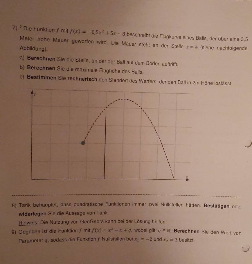 Die Funktion ƒ mit f(x)=-0.5x^2+5x-8 beschreibt die Flugkurve eines Balls, der über eine 3,5
Meter hohe Mauer geworfen wird. Die Mauer steht an der Stelle x=4 (siehe nachfolgende 
Abbildung) 
a) Berechnen Sie die Stelle, an der der Ball auf dem Boden auftrifft. 
b) Berechnen Sie die maximale Flughöhe des Balls. 
c) Bestimmen Sie rechnerisch den Standort des Werfers, der den Ball in 2m Höhe loslässt. 
8) Tarik behauptet, dass quadratische Funktionen immer zwei Nullstellen hätten. Bestätigen oder 
widerlegen Sie die Aussage von Tarik. 
Hinweis: Die Nutzung von GeoGebra kann bei der Lösung helfen. 
9) Gegeben ist die Funktion ∫ mit f(x)=x^2-x+q , wobei gilt: q∈ R. Berechnen Sie den Wert von 
Parameter q, sodass die Funktion / Nullstellen bei x_1=-2 und x_2=3 besitzt.