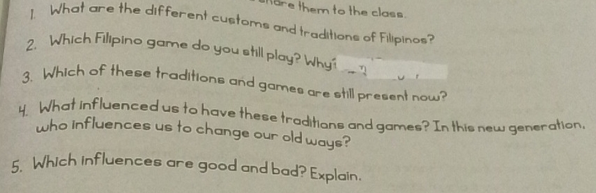 hare them to the class. 
1. What are the different customs and traditions of Filipinos? 
2. Which Filipino game do you still play? Why' 
3. Which of these traditions and games are still present now? 
4. What influenced us to have these traditions and games? In this new generation, 
who influences us to change our old ways? 
5. Which influences are good and bad? Explain.