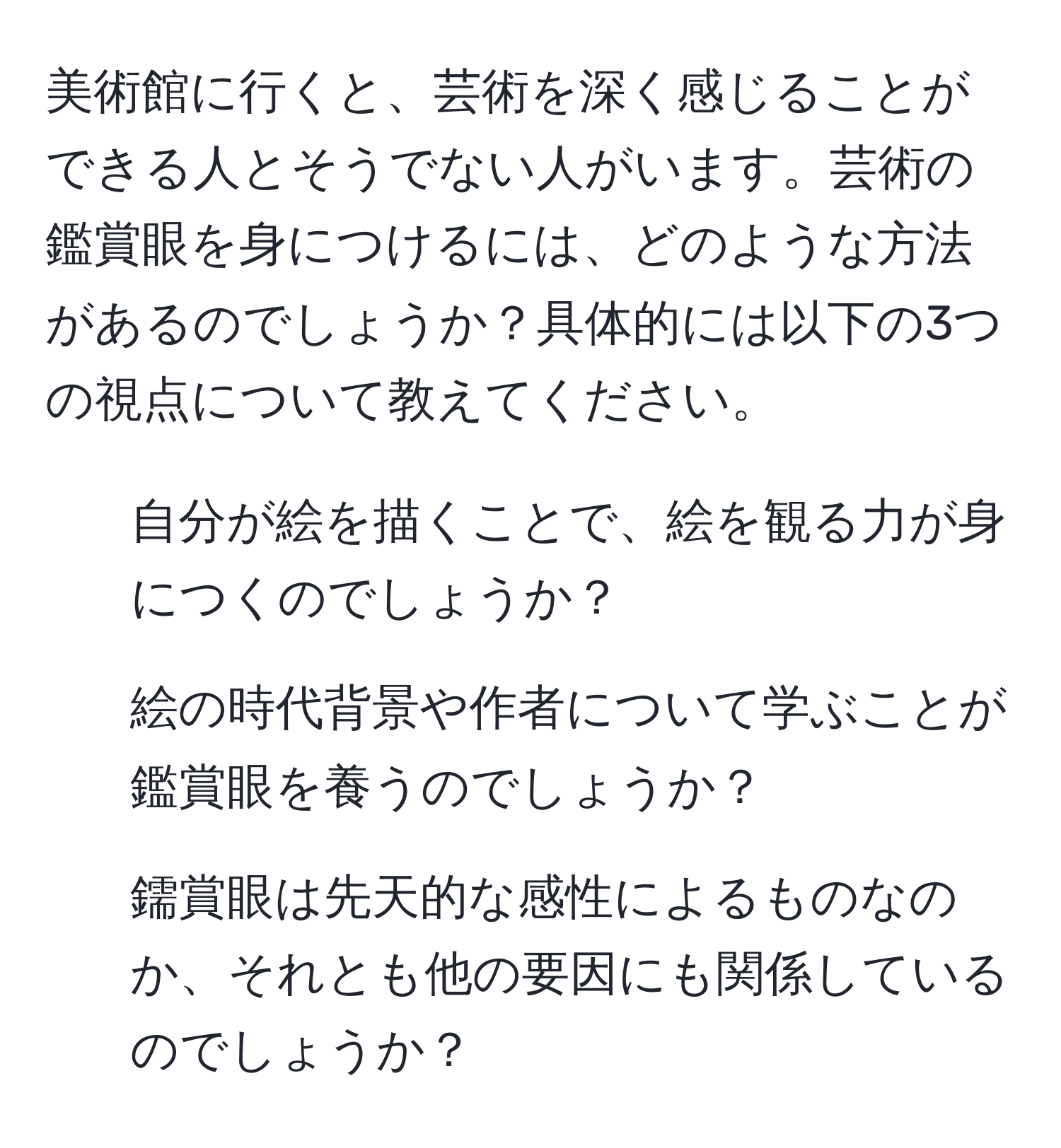 美術館に行くと、芸術を深く感じることができる人とそうでない人がいます。芸術の鑑賞眼を身につけるには、どのような方法があるのでしょうか？具体的には以下の3つの視点について教えてください。  
1. 自分が絵を描くことで、絵を観る力が身につくのでしょうか？  
2. 絵の時代背景や作者について学ぶことが鑑賞眼を養うのでしょうか？  
3. 鑐賞眼は先天的な感性によるものなのか、それとも他の要因にも関係しているのでしょうか？