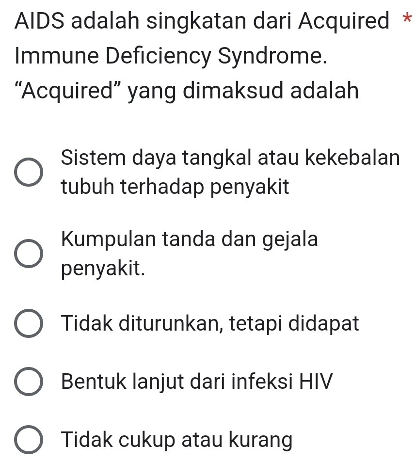 AIDS adalah singkatan dari Acquired *
Immune Deficiency Syndrome.
“Acquired” yang dimaksud adalah
Sistem daya tangkal atau kekebalan
tubuh terhadap penyakit
Kumpulan tanda dan gejala
penyakit.
Tidak diturunkan, tetapi didapat
Bentuk lanjut dari infeksi HIV
Tidak cukup atau kurang