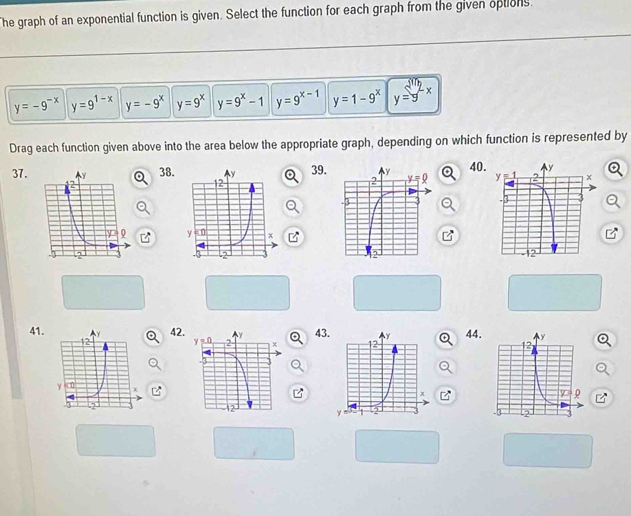 The graph of an exponential function is given. Select the function for each graph from the given options.
y=-9^(-x) y=9^(1-x) y=-9^x y=9^x y=9^x-1 y=9^(x-1) y=1-9^x y=9^(sin)2x
Drag each function given above into the area below the appropriate graph, depending on which function is represented by
37.38.39. 40

41.42.4344.