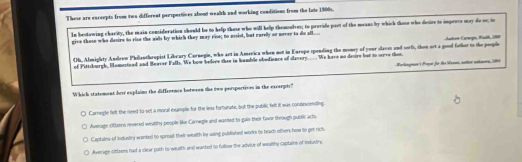 These are excerpts from two different perspectives about wealth and working conditions from the late 1800s.
In bestowing charity, the main consideration should be to help those who will help themselves; to provide part of the means by which those who desire to improve may do so; to
Andrew Curnegia, #enish, 1889
give those who desire to rise the aids by which they may rise; to assist, but rarely or never to do all....
Oh, Almighty Andrew Philanthropist Library Carnegie, who art in America when not in Europe spending the money of your slaves and serfs, thou art a good father to the people
of Pittsburgh, Homestead and Beaver Falls. We bow before thee in humble obedience of slavery. . . . We have no desire but to serve thee.
Workingman's Prayer for the Mansa, worthor saknoms, 1894
Which statement best explains the difference between the two perspectives in the excerpts?
Carnegle felt the need to set a moral example for the less fortunate, but the public felt it was condescending
Average citizens revered wealthy people like Carnegie and wanted to gain their favor through public acts.
Captains of industry wanted to spread their wealth by using published works to teach others how to get rich.
Average citizens had a clear path to wealth and wanted to follow the advice of wealthy captains of industry.