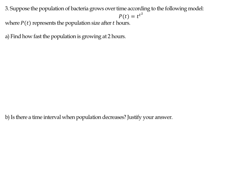 Suppose the population of bacteria grows over time according to the following model:
P(t)=t^(t^2)
where P(t) represents the population size after t hours. 
a) Find how fast the population is growing at 2 hours. 
b) Is there a time interval when population decreases? Justify your answer.