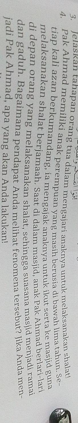 Jelaskan tahapan orang tua dalam mengajari anaknya untuk melaksanakan shalat! 
4. Pak Ahmad memiliki anak perempuan yang masih berusia di bawah lima tahun. Se- 
tiap kali azan berkumandang, ia mengajak anaknya untuk ikut serta ke masjid guna 
melaksanakan shalat berjamaah. Saat di dalam masjid, anak Pak Ahmad berlari-lari 
di depan orang yang melaksanakan shalat, sehingga suasana masjid menjadi ramai 
dan gaduh. Bagaimana pendapat Anda melihat fenomena tersebut? Jika Anda men- 
jadi Pak Ahmad, apa yang akan Anda lakukan!