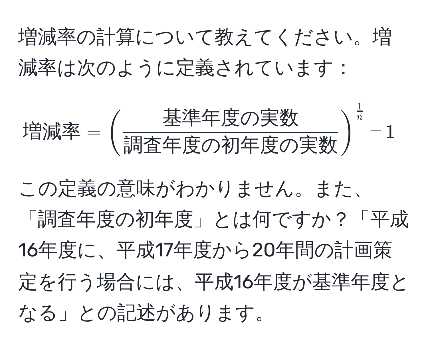 増減率の計算について教えてください。増減率は次のように定義されています：  
[
増減率 = ( frac基準年度の実数調査年度の初年度の実数 )^ 1/n  - 1
]  
この定義の意味がわかりません。また、「調査年度の初年度」とは何ですか？「平成16年度に、平成17年度から20年間の計画策定を行う場合には、平成16年度が基準年度となる」との記述があります。