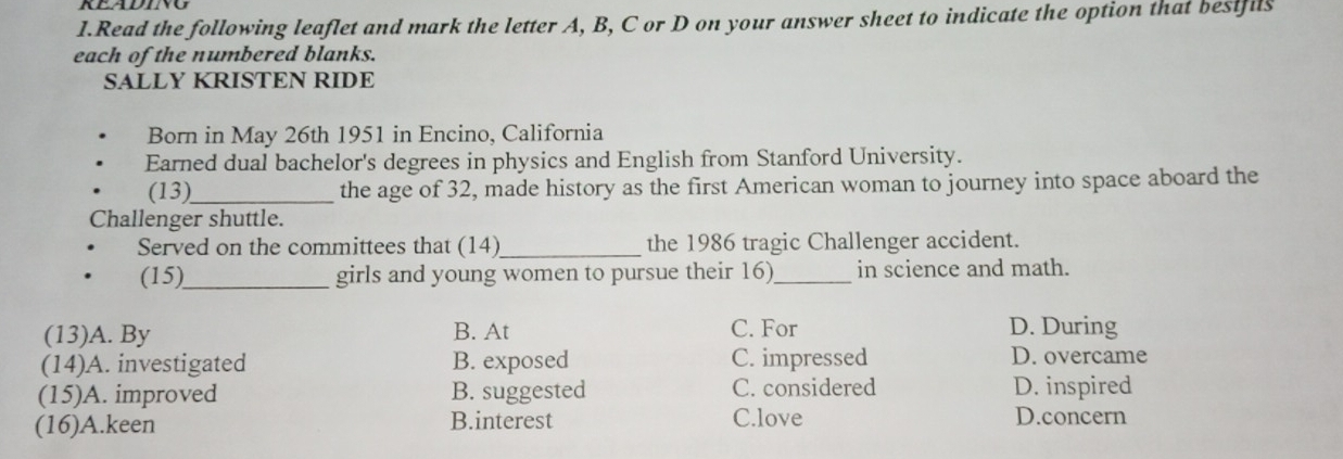 Read the following leaflet and mark the letter A, B, C or D on your answer sheet to indicate the option that besifils
each of the numbered blanks.
SALLY KRISTEN RIDE
Born in May 26th 1951 in Encino, California
Earned dual bachelor's degrees in physics and English from Stanford University.
(13)_ the age of 32, made history as the first American woman to journey into space aboard the
Challenger shuttle.
Served on the committees that (14) _the 1986 tragic Challenger accident.
(15)_ girls and young women to pursue their 16)_ in science and math.
(13)A. By B. At C. For D. During
(14)A. investigated B. exposed C. impressed D. overcame
(15)A. improved B. suggested C. considered D. inspired
(16)A.keen B.interest C.love D.concern