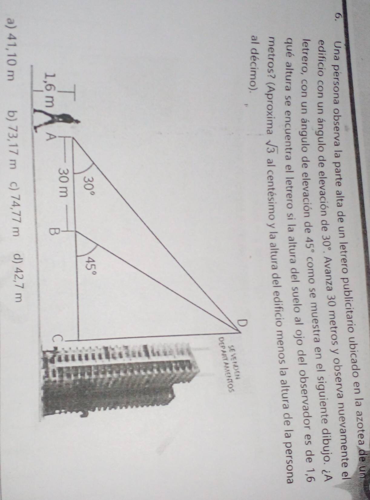 Una persona observa la parte alta de un letrero publicitario ubicado en la azotea de un
edificio con un ángulo de elevación de 30°. Avanza 30 metros y observa nuevamente el
letrero, con un ángulo de elevación de 45° como se muestra en el siguiente dibujo. ¿A
qué altura se encuentra el letrero si la altura del suelo al ojo del observador es de 1,6
metros? (Aproxima sqrt(3) al centésimo y la altura del edificio menos la altura de la persona
a) 41,10 m b) 73,17 m