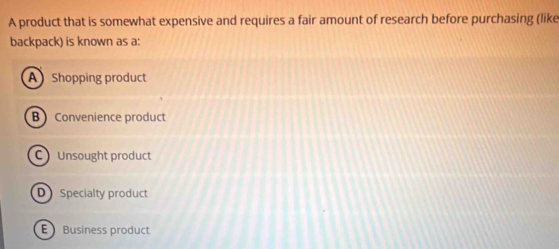 A product that is somewhat expensive and requires a fair amount of research before purchasing (like
backpack) is known as a:
A Shopping product
B Convenience product
C Unsought product
D Specialty product
 Business product