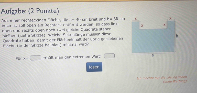 Aufgabe: (2 Punkte) 
Aus einer rechteckigen Fläche, die a=40cm breit und b=55cm
hoch ist soll oben ein Rechteck entfernt werden, so dass links 
oben und rechts oben noch zwei gleiche Quadrate stehen 
bleiben (siehe Skizze). Welche Seitenlänge müssen diese 
Quadrate haben, damit der Flächeninhalt der übrig gebliebenen 
Fläche (in der Skizze hellblau) minimal wird? 
Für x=□ erhält man den extremen Wert: □ 
lösen 
Ich möchte nur die Lösung sehen 
(ohne Wertung)