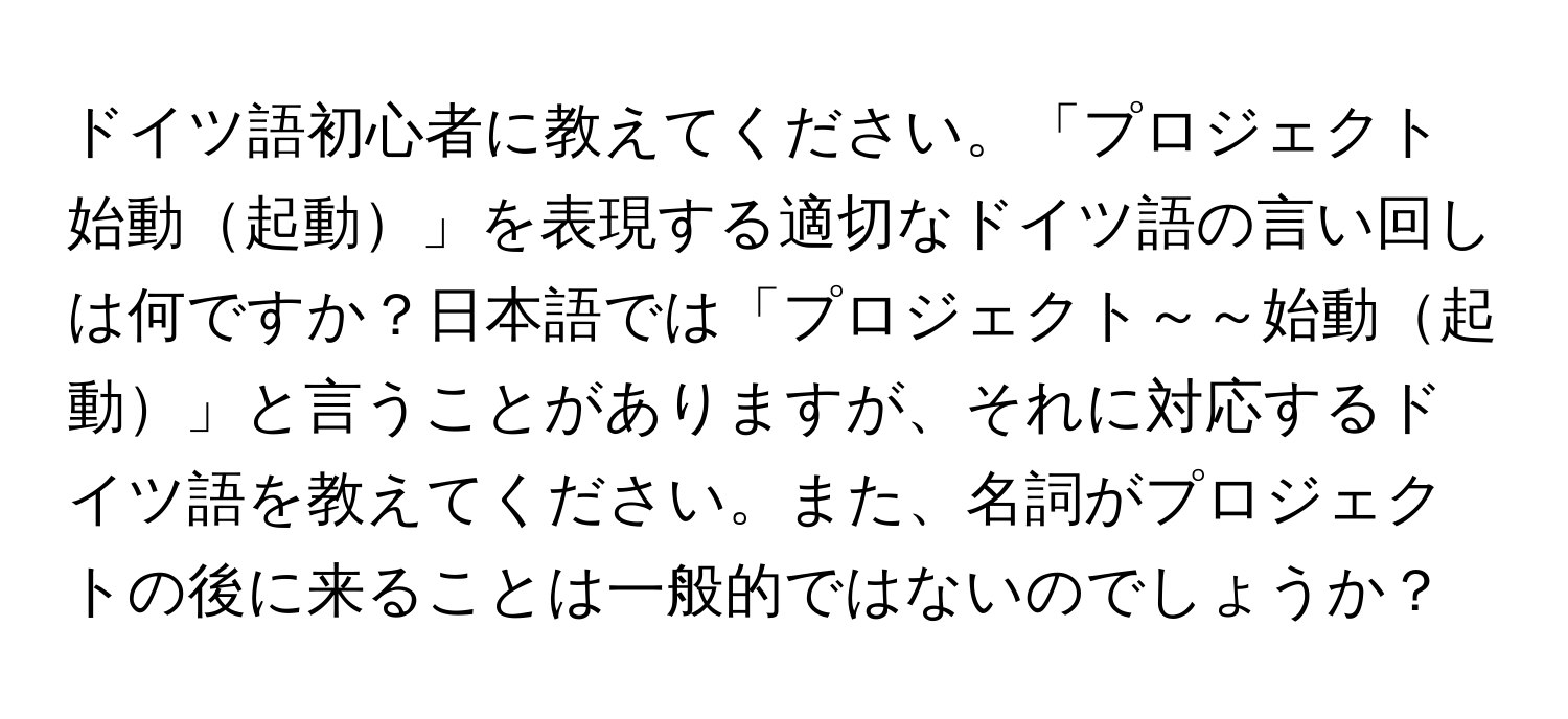 ドイツ語初心者に教えてください。「プロジェクト始動起動」を表現する適切なドイツ語の言い回しは何ですか？日本語では「プロジェクト～～始動起動」と言うことがありますが、それに対応するドイツ語を教えてください。また、名詞がプロジェクトの後に来ることは一般的ではないのでしょうか？