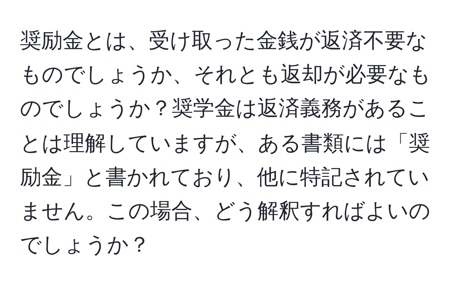 奨励金とは、受け取った金銭が返済不要なものでしょうか、それとも返却が必要なものでしょうか？奨学金は返済義務があることは理解していますが、ある書類には「奨励金」と書かれており、他に特記されていません。この場合、どう解釈すればよいのでしょうか？