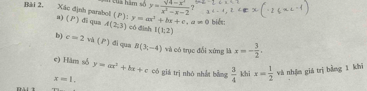 hh của hàm số y=frac surd 4-x^2x^2-x-2 ? 
Bài 2. Xác định parabol (P): y=ax^2+bx+c, a!= 0 biết: 
a) (P) đi qua A(2;3) có đinh I(1;2)
b) c=2 và (P) đi qua B(3;-4) và có trục đối xứng là x=- 3/2 . 
c) Hàm số y=ax^2+bx+c có giá trị nhỏ nhất bằng  3/4  khi x= 1/2  và nhận giá trị bằng 1 khi
x=1.