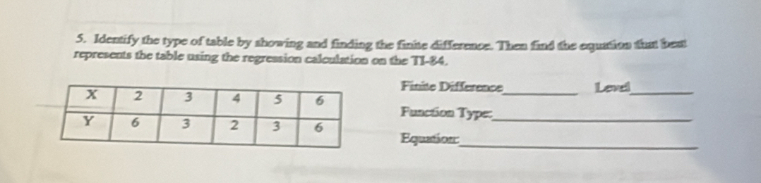 Identify the type of table by showing and finding the finite difference. Then find the equation that beat 
represents the table using the regression calculation on the TI-84. 
Finite Difference Level_ 
Function Type:_ 
Equation:__