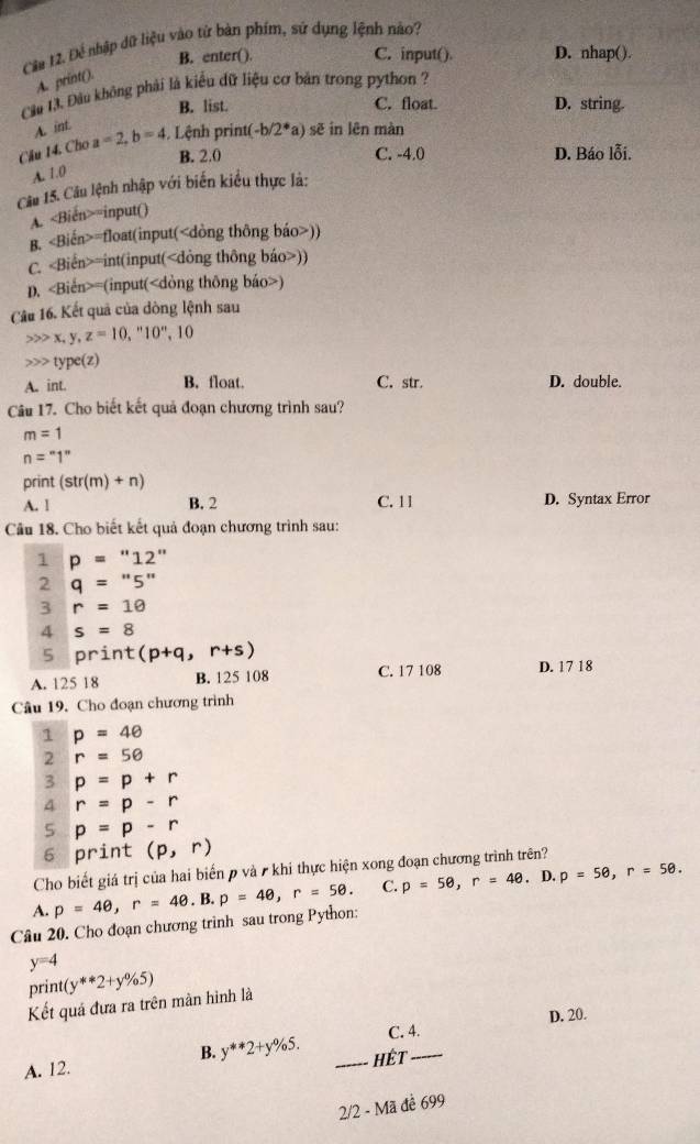 Cầu 12. Để nhập dữ liệu vào từ bàn phím, sứ dụng lệnh nào?
B. enter(). C. input(). D. nhap().
A. print().
Cầu 13. Đầu không phải là kiểu dữ liệu cơ bản trong python ?
B. list. C. float. D. string.
A. int
Câu 14. Cho a=2,b=4. Lệnh print( -b/2^* *a) sẽ in lên màn
B. 2.0 C. -4.0 D. Báo lỗi.
A. 1.0
Câu 15. Câu lệnh nhập với biến kiểu thực là:
A. =input()
B. =float(input())
C. =int(input())
p. =(input()
Câu 16. Kết quả của dòng lệnh sau
x,y,z=10,''10'',10 type(z)
A. int. B. float. C. str. D. double.
Câu 17. Cho biết kết quả đoạn chương trình sau?
m=1
n=^circ 1''
print (str(m)+n)
A. 1 B. 2 C. 11 D. Syntax Error
Câu 18. Cho biết kết quả đoạn chương trình sau:
1 p=''12''
2 q=''5''
3 r=10
4 s=8
5 print (p+q,r+s)
A. 125 18 B. 125 108 C. 17 108 D. 17 18
Câu 19. Cho đoạn chương trình
1 p=4θ
2 r=50
3 p=p+r
4 r=p-r
5 p=p-r
6 print (p,r)
Cho biết giá trị của hai biến p và / khí thực hiện xong đoạn chương trình trên?
Câu 20. Cho đoạn chương trinh sau trong Python: p=4θ ,r=4θ .B.p=4θ ,r=5θ . C. p=5θ ,r=4θ . D. p=50,r=50.
A.
y=4
print (y**2+y% 5)
Kết quả đưa ra trên màn hình là
D. 20.
B. y**2+y% 5. C. 4.
A. 12. _HÉt_
2/2 - Mã để 699