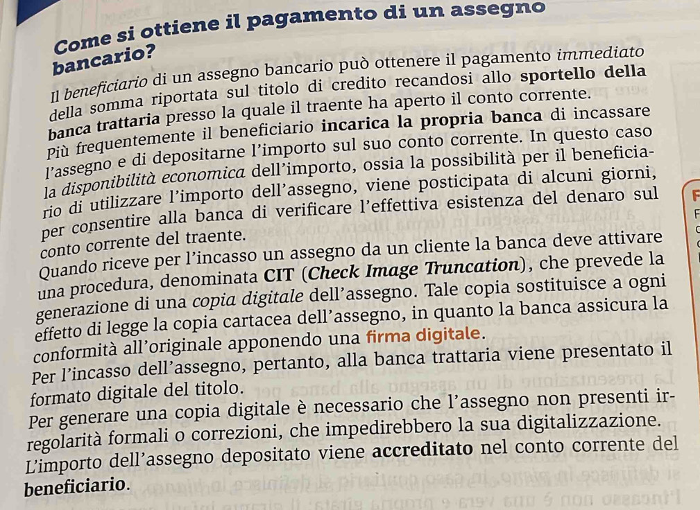 Come si ottiene il pagamento di un assegno 
bancario? 
Il beneficiario di un assegno bancario può ottenere il pagamento immediato 
della somma riportata sul titolo di credito recandosi allo sportello della 
banca trattaria presso la quale il traente ha aperto il conto corrente. 
Più frequentemente il beneficiario incarica la propria banca di incassare 
l’assegno e di depositarne l’importo sul suo conto corrente. In questo caso 
la disponibilità economica dell’importo, ossia la possibilità per il beneficia- 
rio di utilizzare l’importo dell’assegno, viene posticipata di alcuni giorni, 
per consentire alla banca di verificare l’effettiva esistenza del denaro sul 
conto corrente del traente. t 
Quando riceve per l’incasso un assegno da un cliente la banca deve attivare 
una procedura, denominata CIT (Check Image Truncation), che prevede la 
generazione di una copia digitale dell’assegno. Tale copia sostituisce a ogni 
effetto di legge la copia cartacea dell’assegno, in quanto la banca assicura la 
conformità all’originale apponendo una firma digitale. 
Per l’incasso dell’assegno, pertanto, alla banca trattaria viene presentato il 
formato digitale del titolo. 
Per generare una copia digitale è necessario che l’assegno non presenti ir- 
regolarità formali o correzioni, che impedirebbero la sua digitalizzazione. 
L’importo dell’assegno depositato viene accreditato nel conto corrente del 
beneficiario.