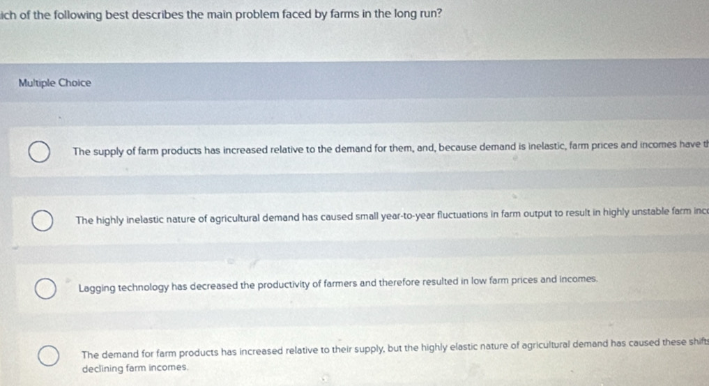 ich of the following best describes the main problem faced by farms in the long run?
Multiple Choice
The supply of farm products has increased relative to the demand for them, and, because demand is inelastic, farm prices and incomes have th
The highly inelastic nature of agricultural demand has caused small year-to-year fluctuations in farm output to result in highly unstable farm inc
Lagging technology has decreased the productivity of farmers and therefore resulted in low farm prices and incomes.
The demand for farm products has increased relative to their supply, but the highly elastic nature of agricultural demand has caused these shifts
declining farm incomes.