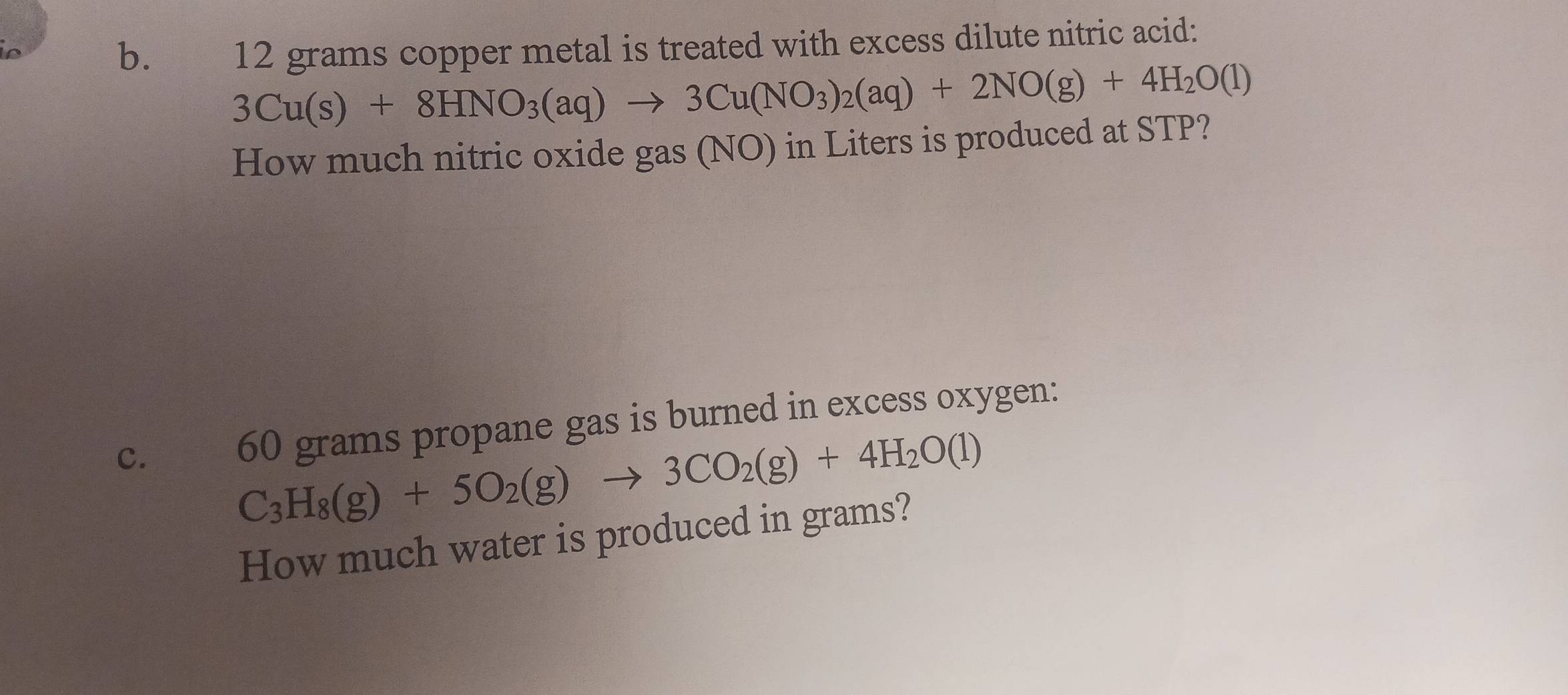 12 grams copper metal is treated with excess dilute nitric acid:
3Cu(s)+8HNO_3(aq)to 3Cu(NO_3)_2(aq)+2NO(g)+4H_2O(l)
How much nitric oxide gas (NO) in Liters is produced at STP? 
C. 60 grams propane gas is burned in excess oxygen:
C_3H_8(g)+5O_2(g)to 3CO_2(g)+4H_2O(l)
How much water is produced in grams?