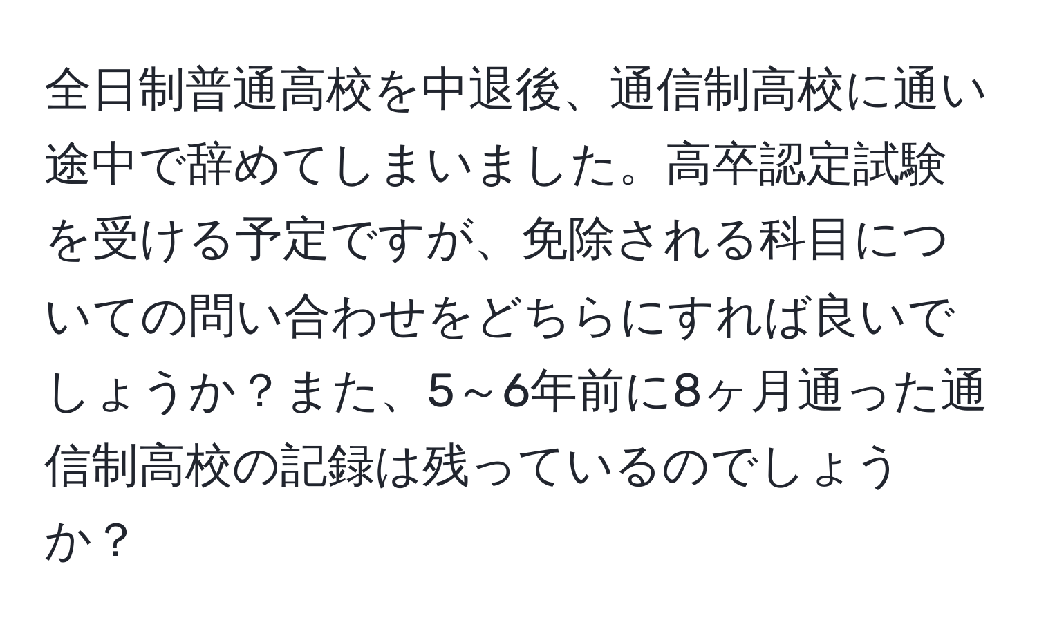 全日制普通高校を中退後、通信制高校に通い途中で辞めてしまいました。高卒認定試験を受ける予定ですが、免除される科目についての問い合わせをどちらにすれば良いでしょうか？また、5～6年前に8ヶ月通った通信制高校の記録は残っているのでしょうか？