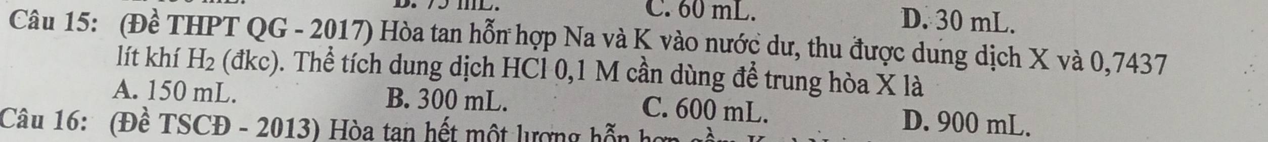 C. 60 mL. D. 30 mL.
Câu 15: (Đề THPT QG - 2017) Hòa tan hỗn hợp Na và K vào nước dư, thu được dung dịch X và 0,7437
lít khí H_2 (đ KC ). Thể tích dung dịch HCl 0,1 M cần dùng để trung hòa X là
A. 150 mL. B. 300 mL. C. 600 mL. D. 900 mL.
Câu 16: (Đề TSCĐ - 2013) Hòa tan hết một lượng hỗn họ