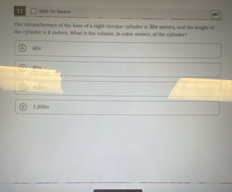for Review
The circumference of the base of a right circular cylinder is 20π meters, and the height of
the cylinder is 4 meters. What is the volume, in cubic meters, of the cylinder?
A 40π
RAπ
400π
D 1,600π