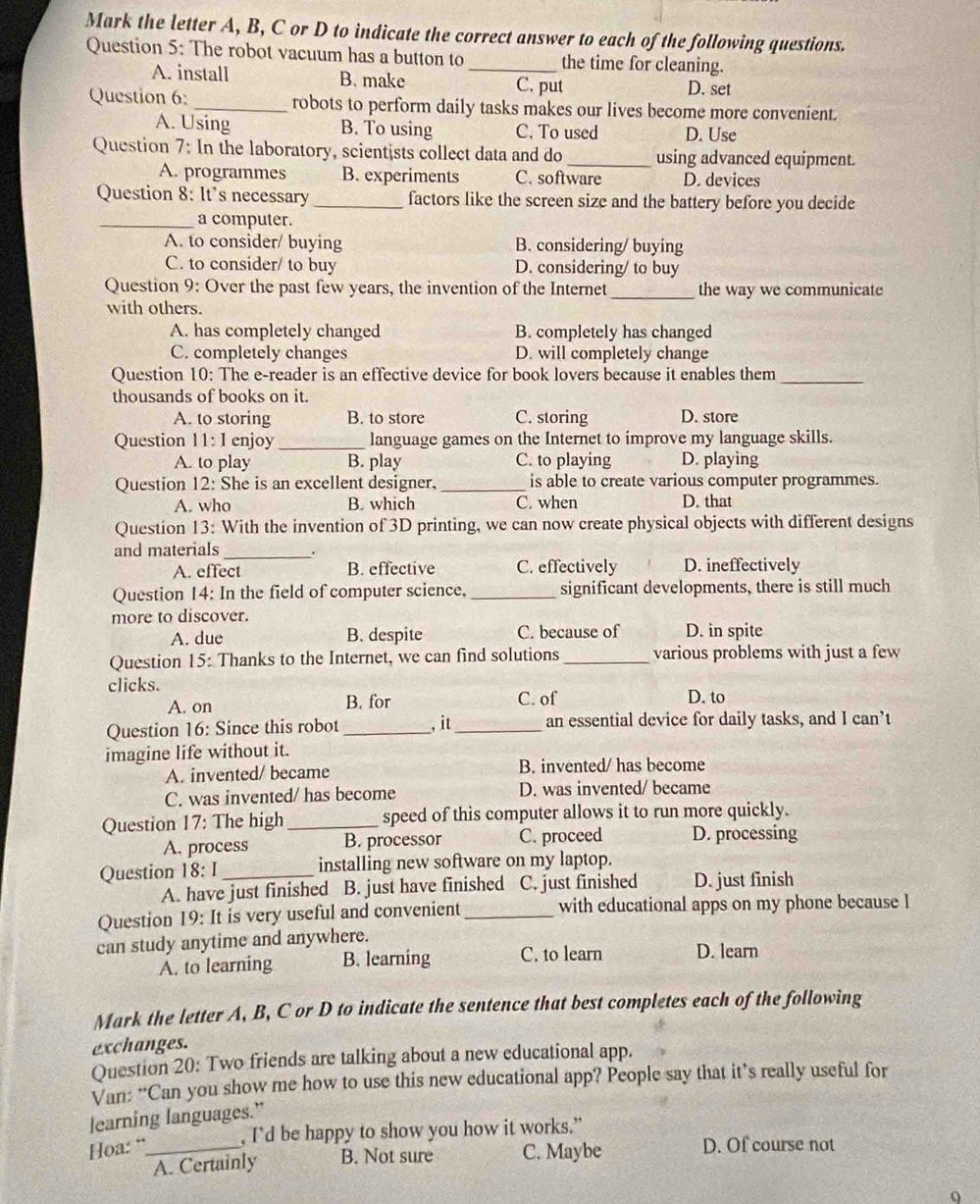 Mark the letter A, B, C or D to indicate the correct answer to each of the following questions.
Question 5: The robot vacuum has a button to _the time for cleaning.
A. install B. make D. set
C. put
Question 6: _robots to perform daily tasks makes our lives become more convenient.
A. Using B. To using C. To used D. Use
Question 7: In the laboratory, scientists collect data and do _using advanced equipment.
A. programmes B. experiments C. software D. devices
Question 8: It's necessary_ factors like the screen size and the battery before you decide
_a computer.
A. to consider/ buying B. considering/ buying
C. to consider/ to buy D. considering/ to buy
Question 9: Over the past few years, the invention of the Internet _the way we communicate
with others.
A. has completely changed B. completely has changed
C. completely changes D. will completely change
Question 10: The e-reader is an effective device for book lovers because it enables them_
thousands of books on it.
A. to storing B. to store C. storing D. store
Question 11: I enjoy _language games on the Internet to improve my language skills.
A. to play B. play C. to playing D. playing
Question 12: She is an excellent designer, _is able to create various computer programmes.
A. who B. which C. when D. that
Question 13: With the invention of 3D printing, we can now create physical objects with different designs
and materials_
A. effect B. effective C. effectively D. ineffectively
Question 14: In the field of computer science, _significant developments, there is still much
more to discover.
A. due B. despite C. because of D. in spite
Question 15: Thanks to the Internet, we can find solutions _various problems with just a few
clicks.
A. on B. for C. of D. to
Question 16: Since this robot _, it _an essential device for daily tasks, and I can’t
imagine life without it.
A. invented/ became B. invented/ has become
C. was invented/ has become D. was invented/ became
Question 17: The high _speed of this computer allows it to run more quickly.
A. process B. processor C. proceed D. processing
Question 18: I_ installing new software on my laptop.
A. have just finished B. just have finished a C. just finished D. just finish
Question 19: It is very useful and convenient_ with educational apps on my phone because I
can study anytime and anywhere. D. learn
A. to learning B. learning C. to learn
Mark the letter A, B, C or D to indicate the sentence that best completes each of the following
exchanges.
Question 20: Two friends are talking about a new educational app.
Van: “Can you show me how to use this new educational app? People say that it’s really useful for
learning languages.”
Hoa: “_ , I’d be happy to show you how it works.”
A. Certainly B. Not sure C. Maybe D. Of course not