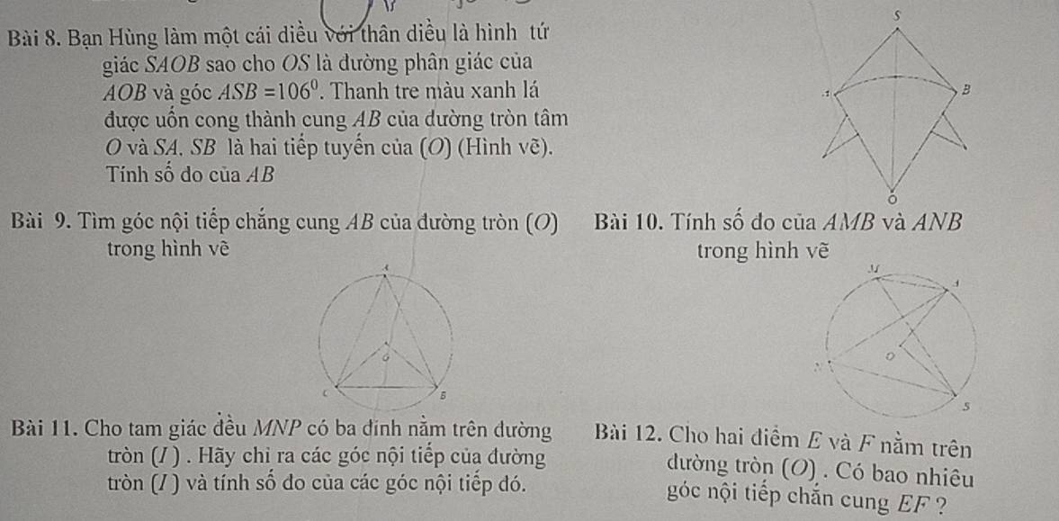 Bạn Hùng làm một cái diều với thân diều là hình tứ 
giác SAOB sao cho OS là đường phân giác của
AOB và góc ASB=106°. Thanh tre màu xanh lá B 
.1 
được uốn cong thành cung AB của dường tròn tâm 
O và SA. SB là hai tiếp tuyến của (O) (Hình vẽ). 
Tính số do của AB
ǒ 
Bài 9. Tìm góc nội tiếp chẳng cung AB của đường tròn (O) Bài 10. Tính số đo c iaAMB và ANB
trong hình vẽ trong hình vẽ 
Bài 11. Cho tam giác đều MNP có ba đinh nằm trên đường Bài 12. Cho hai điểm E và F nằm trên 
tròn (/ ) . Hãy chỉ ra các góc nội tiếp của đường 
đường tròn (O) . Có bao nhiêu 
tròn (/ ) và tính số đo của các góc nội tiếp đó. 
góc nội tiếp chắn cung EF ?