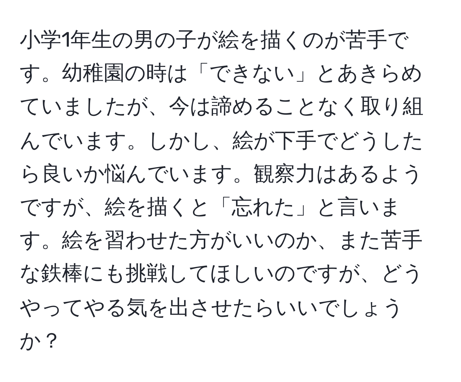 小学1年生の男の子が絵を描くのが苦手です。幼稚園の時は「できない」とあきらめていましたが、今は諦めることなく取り組んでいます。しかし、絵が下手でどうしたら良いか悩んでいます。観察力はあるようですが、絵を描くと「忘れた」と言います。絵を習わせた方がいいのか、また苦手な鉄棒にも挑戦してほしいのですが、どうやってやる気を出させたらいいでしょうか？