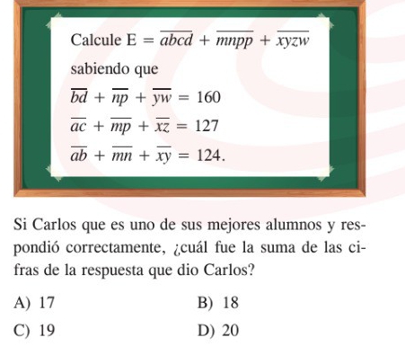 Calcule E=overline abcd+overline mnpp+overline xyzw
sabiendo que
overline bd+overline np+overline yw=160
overline ac+overline mp+overline xz=127
overline ab+overline mn+overline xy=124. 
Si Carlos que es uno de sus mejores alumnos y res-
pondió correctamente, ¿cuál fue la suma de las ci-
fras de la respuesta que dio Carlos?
A) 17 B) 18
C) 19 D) 20