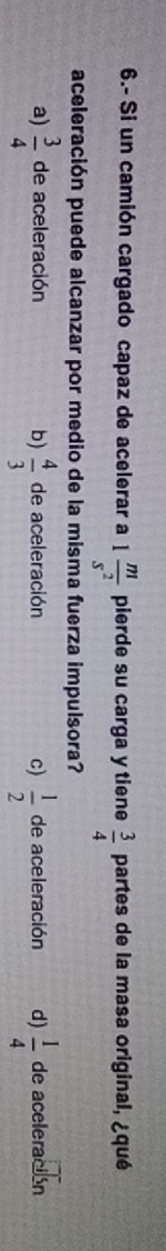 6.- Si un camión cargado capaz de acelerar a 1 m/s^2  pierde su carga y tiene  3/4  partes de la masa original, ¿qué
aceleración puede alcanzar por medio de la misma fuerza impulsora?
a)  3/4  de aceleración b)  4/3  de aceleración c)  1/2  de aceleración d)  1/4  de aceleración