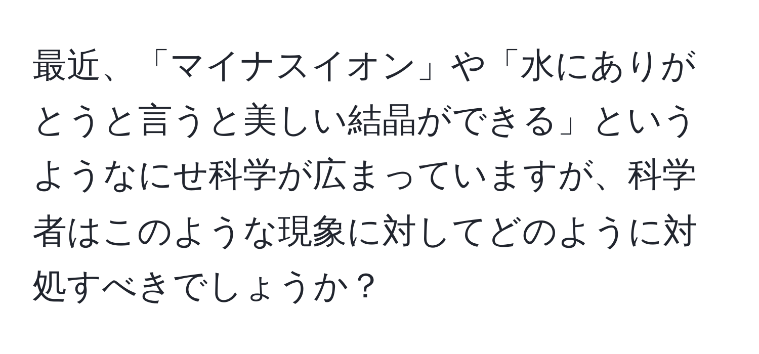 最近、「マイナスイオン」や「水にありがとうと言うと美しい結晶ができる」というようなにせ科学が広まっていますが、科学者はこのような現象に対してどのように対処すべきでしょうか？