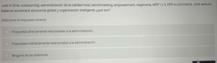 Just in time, outsourcing, administración de la calidad total, benchmarking, empowerment, reigeniería, MRP I y II, ERP, e-commerce, Joint venture,
balance scorecard, economía global y organización inteligente ¿qué son?
Seleccione la respuesta correcta:
Propuestas directamente relacionadas a la administración.
Propuestas indirectamente relacionadas a la administración.
Ninguna de las anteriores.