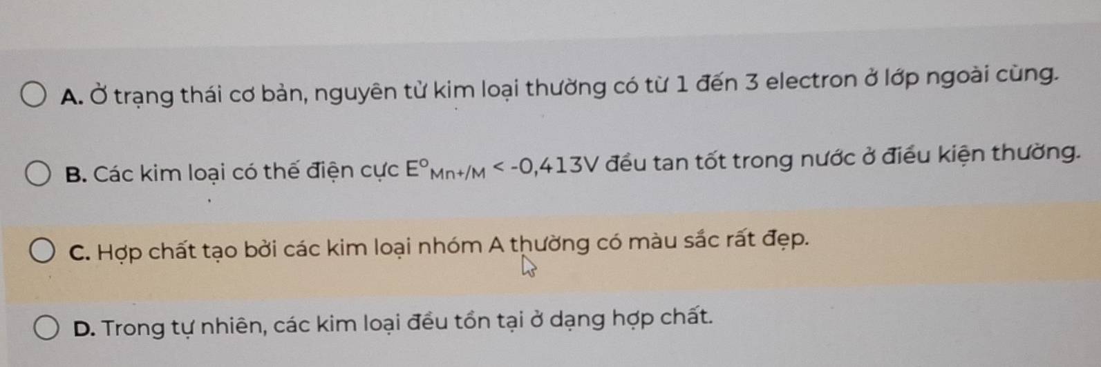 A. Ở trạng thái cơ bản, nguyên từ kim loại thường có từ 1 đến 3 electron ở lớp ngoài cùng.
B. Các kim loại có thế điện cực E°Mn+/M , 413V đều tan tốt trong nước ở điều kiện thường.
C. Hợp chất tạo bởi các kim loại nhóm A thường có màu sắc rất đẹp.
D. Trong tự nhiên, các kim loại đều tổn tại ở dạng hợp chất.