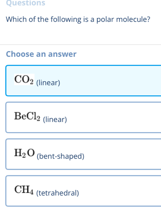 Questions
Which of the following is a polar molecule?
Choose an answer
CO_2 (linear)
BeCl_2 (linear)
H_2O (bent-shaped)
CH_4 (tetrahedral)