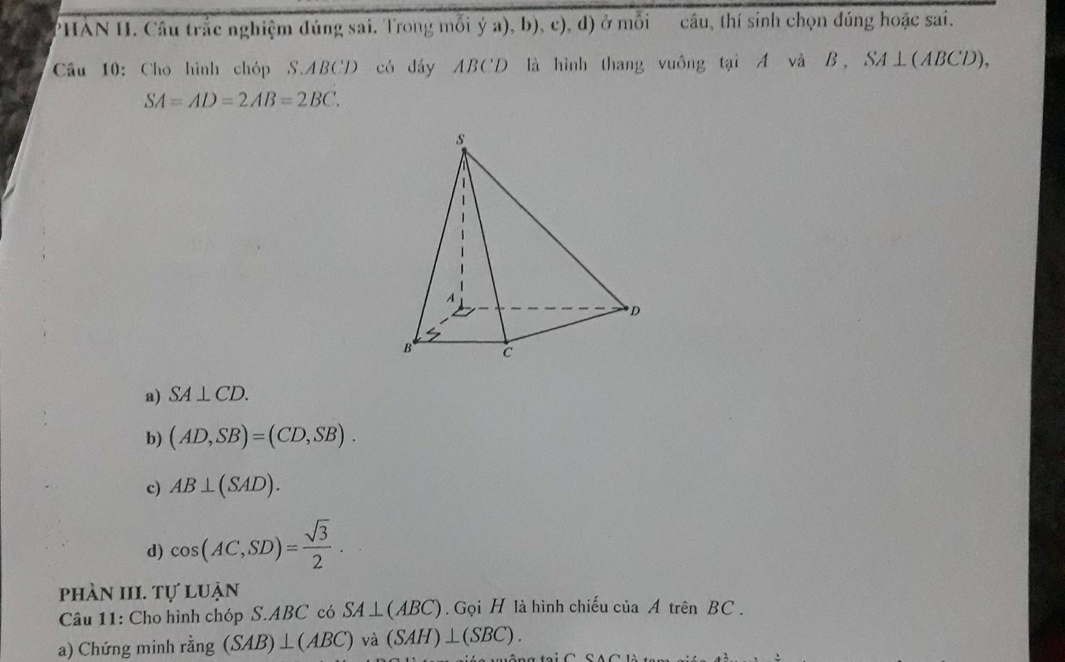 PHAN H. Câu trắc nghiệm đúng sai. Trong mỗi ý a), b), c), d) ở mỗi câu, thí sinh chọn đúng hoặc sai.
Câu 10: Cho hình chóp S. ABCD có dây ABC'D là hình thang vuông tại A và B, SA⊥(ABCD),
SA=AD=2AB=2BC.
a) SA⊥ CD.
b) (AD,SB)=(CD,SB).
c) AB⊥ (SAD).
d) cos (AC,SD)= sqrt(3)/2 . 
phản III. Tự luận
Câu 11: Cho hình chóp S. ABC có SA⊥ (ABC). Gọi H là hình chiếu của A trên BC.
a) Chứng minh rằng (SAB)⊥ (ABC) và (SAH)⊥ (SBC).