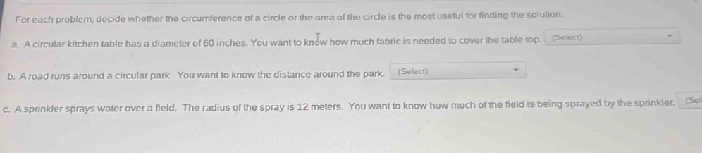 For each problem, decide whether the circumference of a circle or the area of the circle is the most useful for finding the solution. 
a. A circular kitchen table has a diameter of 60 inches. You want to know how much fabric is needed to cover the table top. (Select) 
b. A road runs around a circular park. You want to know the distance around the park. (Select) 
c. A sprinkler sprays water over a field. The radius of the spray is 12 meters. You want to know how much of the field is being sprayed by the sprinkler. (Se)