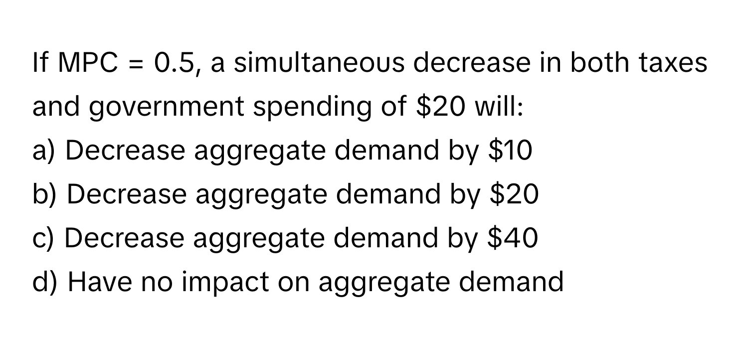 If MPC = 0.5, a simultaneous decrease in both taxes and government spending of $20 will:

a) Decrease aggregate demand by $10
b) Decrease aggregate demand by $20
c) Decrease aggregate demand by $40
d) Have no impact on aggregate demand