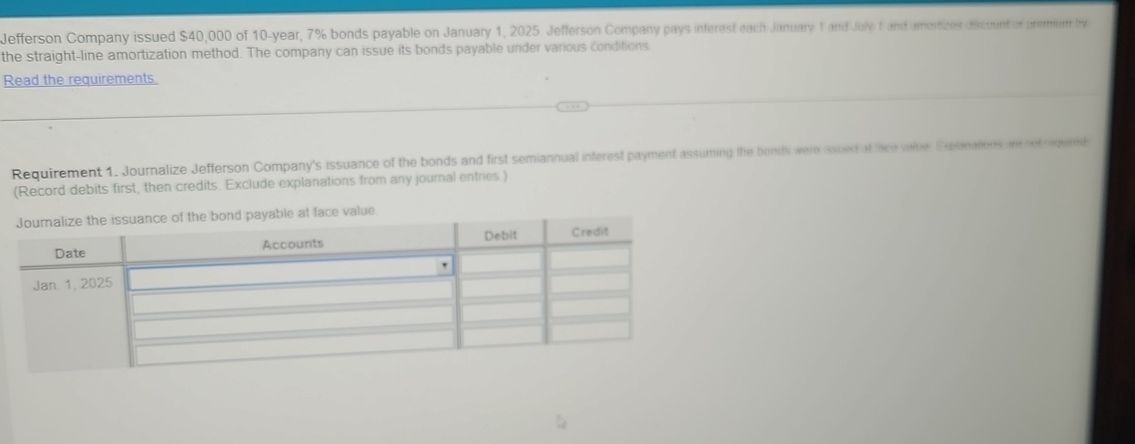 Jefferson Company issued $40,000 of 10-year, 7% bonds payable on January 1, 2025. Jefferson Company pays interest each January 1 and July 1 and amortizes discount or premium by 
the straight-line amortization method. The company can issue its bonds payable under various conditions 
Read the requirements. 
Requirement 1. Journalize Jefferson Company's issuance of the bonds and first semiannual inferest payment assuming the bonds were issued at lace value. Explanations are not required 
(Record debits first, then credits. Exclude explanations from any journal entries )