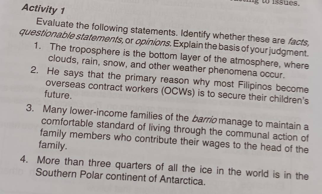 ig to issues. 
Activity 1 
Evaluate the following statements. Identify whether these are facts, 
questionable statements, or opinions. Explain the basis of your judgment. 
1. The troposphere is the bottom layer of the atmosphere, where 
clouds, rain, snow, and other weather phenomena occur. 
2. He says that the primary reason why most Filipinos become 
overseas contract workers (OCWs) is to secure their children's 
future. 
3. Many lower-income families of the barrio manage to maintain a 
comfortable standard of living through the communal action of 
family members who contribute their wages to the head of the 
family. 
4. More than three quarters of all the ice in the world is in the 
Southern Polar continent of Antarctica.