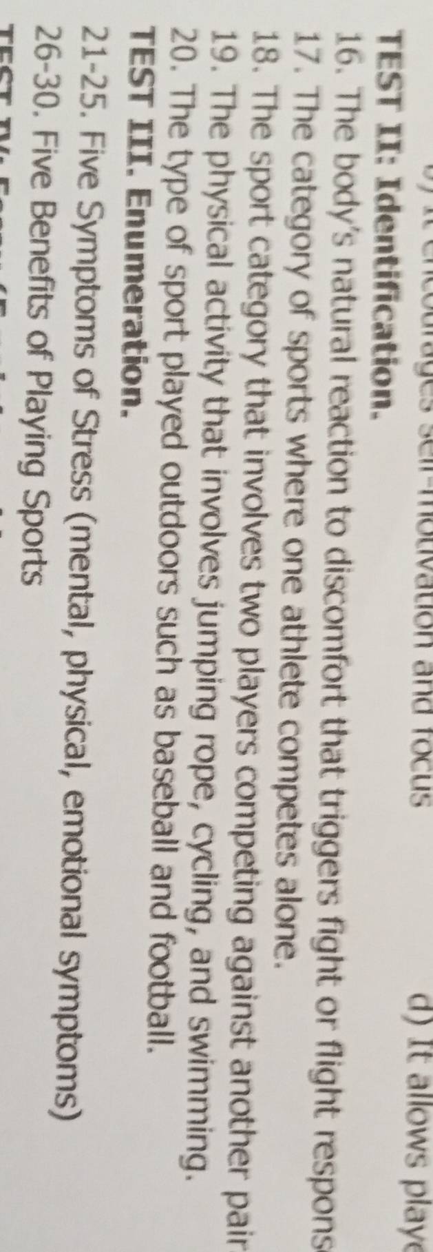 courages seir-mouivation and focus d) It allows playe 
TEST II: Identification. 
16. The body's natural reaction to discomfort that triggers fight or flight respons 
17. The category of sports where one athlete competes alone. 
18. The sport category that involves two players competing against another pair 
19. The physical activity that involves jumping rope, cycling, and swimming. 
20. The type of sport played outdoors such as baseball and football. 
TEST III. Enumeration. 
21-25. Five Symptoms of Stress (mental, physical, emotional symptoms) 
26-30. Five Benefits of Playing Sports 
TCC